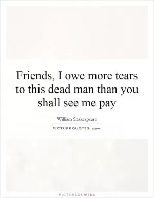 Friends, I owe more tears to this dead man than you shall see me pay Picture Quote #1