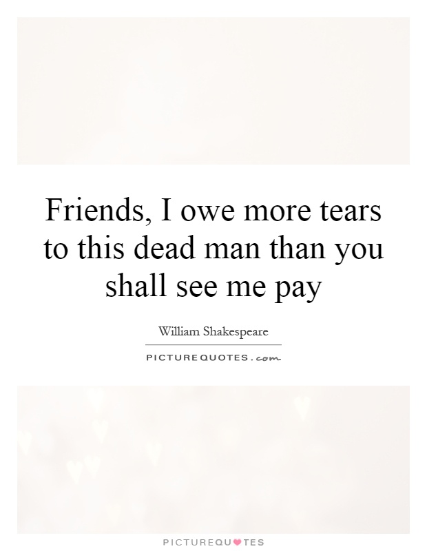Friends, I owe more tears to this dead man than you shall see me pay Picture Quote #1