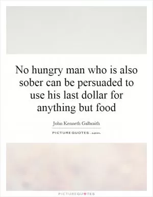 No hungry man who is also sober can be persuaded to use his last dollar for anything but food Picture Quote #1