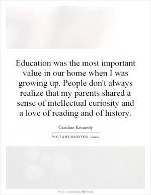 Education was the most important value in our home when I was growing up. People don't always realize that my parents shared a sense of intellectual curiosity and a love of reading and of history Picture Quote #1