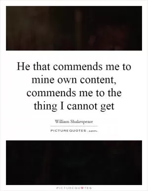 He that commends me to mine own content, commends me to the thing I cannot get Picture Quote #1