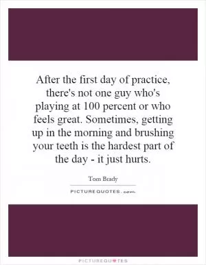 After the first day of practice, there's not one guy who's playing at 100 percent or who feels great. Sometimes, getting up in the morning and brushing your teeth is the hardest part of the day - it just hurts Picture Quote #1
