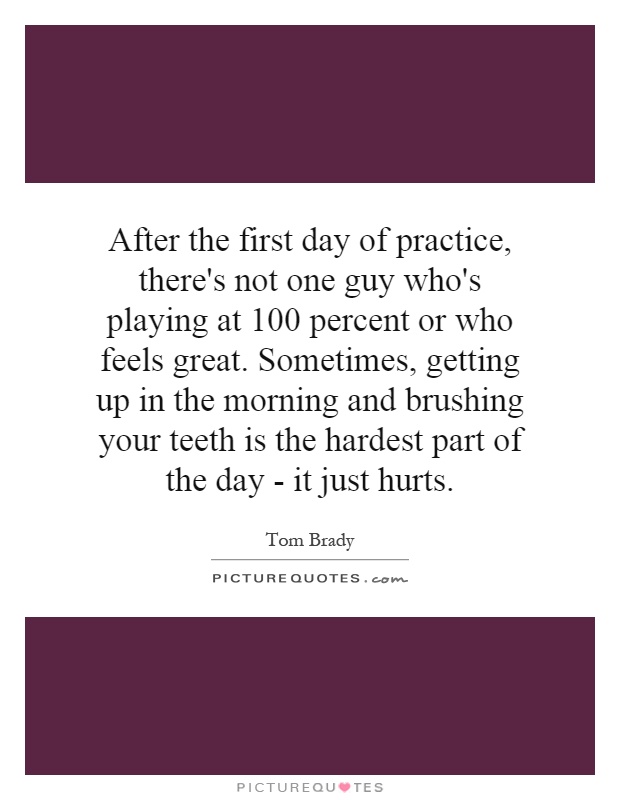 After the first day of practice, there's not one guy who's playing at 100 percent or who feels great. Sometimes, getting up in the morning and brushing your teeth is the hardest part of the day - it just hurts Picture Quote #1