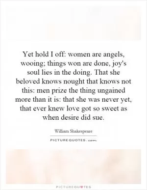 Yet hold I off: women are angels, wooing; things won are done, joy's soul lies in the doing. That she beloved knows nought that knows not this: men prize the thing ungained more than it is: that she was never yet, that ever knew love got so sweet as when desire did sue Picture Quote #1