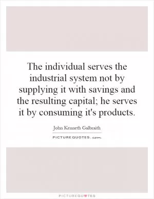 The individual serves the industrial system not by supplying it with savings and the resulting capital; he serves it by consuming it's products Picture Quote #1