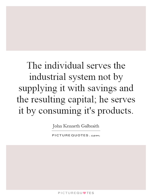 The individual serves the industrial system not by supplying it with savings and the resulting capital; he serves it by consuming it's products Picture Quote #1