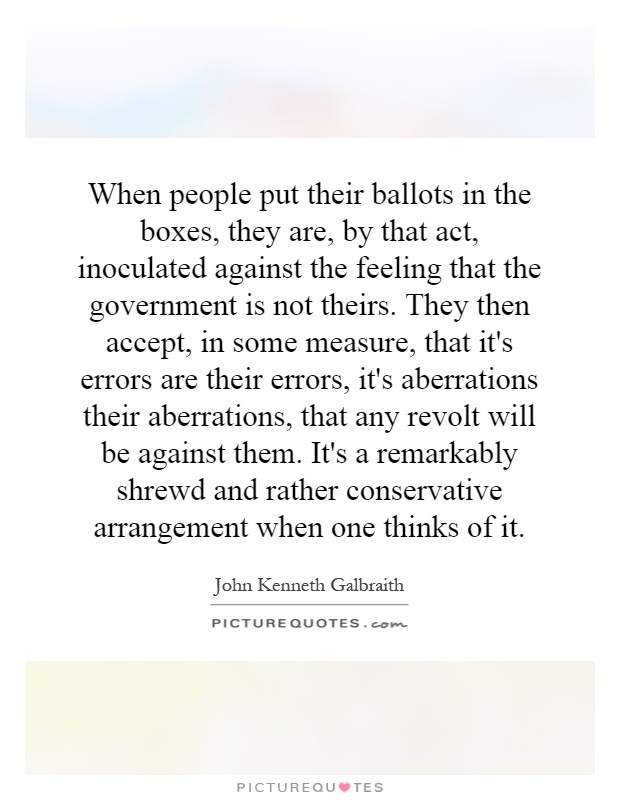 When people put their ballots in the boxes, they are, by that act, inoculated against the feeling that the government is not theirs. They then accept, in some measure, that it's errors are their errors, it's aberrations their aberrations, that any revolt will be against them. It's a remarkably shrewd and rather conservative arrangement when one thinks of it Picture Quote #1