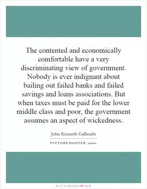 The contented and economically comfortable have a very discriminating view of government. Nobody is ever indignant about bailing out failed banks and failed savings and loans associations. But when taxes must be paid for the lower middle class and poor, the government assumes an aspect of wickedness Picture Quote #1