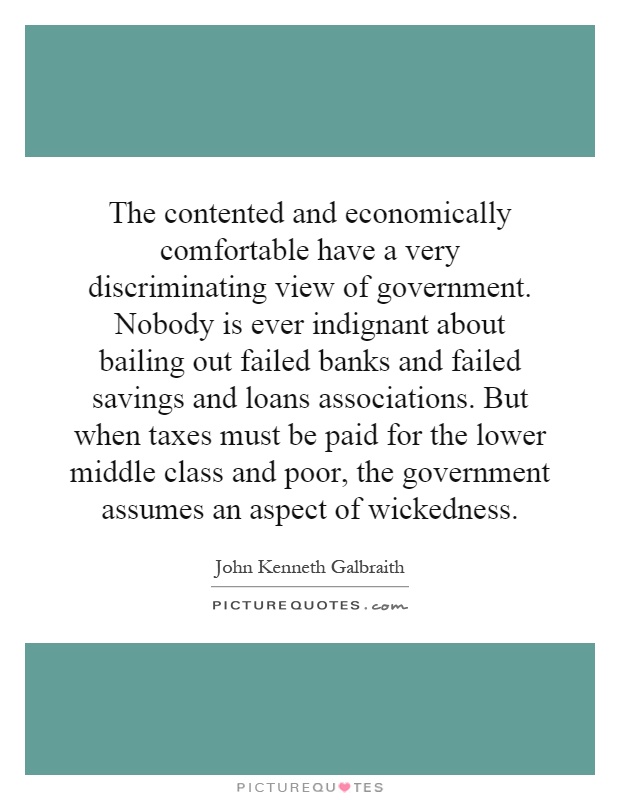 The contented and economically comfortable have a very discriminating view of government. Nobody is ever indignant about bailing out failed banks and failed savings and loans associations. But when taxes must be paid for the lower middle class and poor, the government assumes an aspect of wickedness Picture Quote #1