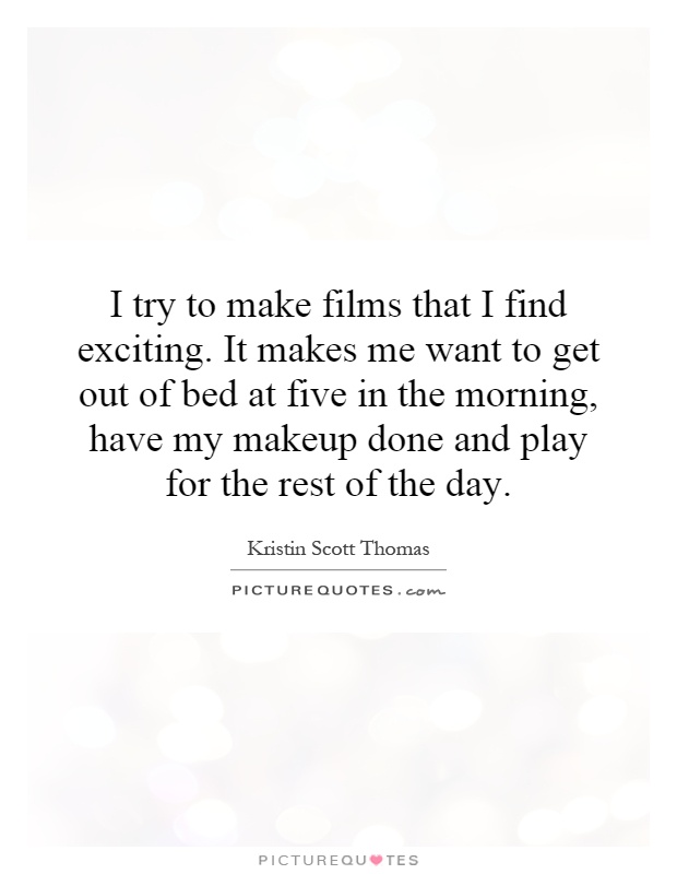 I try to make films that I find exciting. It makes me want to get out of bed at five in the morning, have my makeup done and play for the rest of the day Picture Quote #1