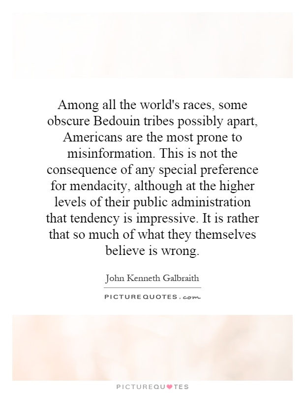 Among all the world's races, some obscure Bedouin tribes possibly apart, Americans are the most prone to misinformation. This is not the consequence of any special preference for mendacity, although at the higher levels of their public administration that tendency is impressive. It is rather that so much of what they themselves believe is wrong Picture Quote #1