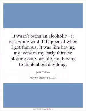 It wasn't being an alcoholic - it was going wild. It happened when I got famous. It was like having my teens in my early thirties: blotting out your life, not having to think about anything Picture Quote #1
