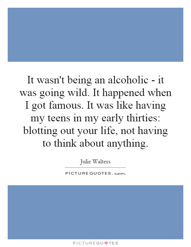 It wasn't being an alcoholic - it was going wild. It happened when I got famous. It was like having my teens in my early thirties: blotting out your life, not having to think about anything Picture Quote #1