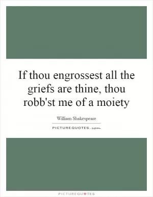 If thou engrossest all the griefs are thine, thou robb'st me of a moiety Picture Quote #1