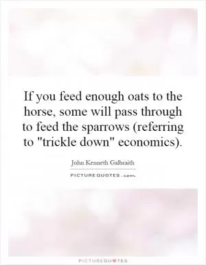 If you feed enough oats to the horse, some will pass through to feed the sparrows (referring to 
