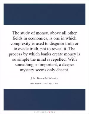 The study of money, above all other fields in economics, is one in which complexity is used to disguise truth or to evade truth, not to reveal it. The process by which banks create money is so simple the mind is repelled. With something so important, a deeper mystery seems only decent Picture Quote #1