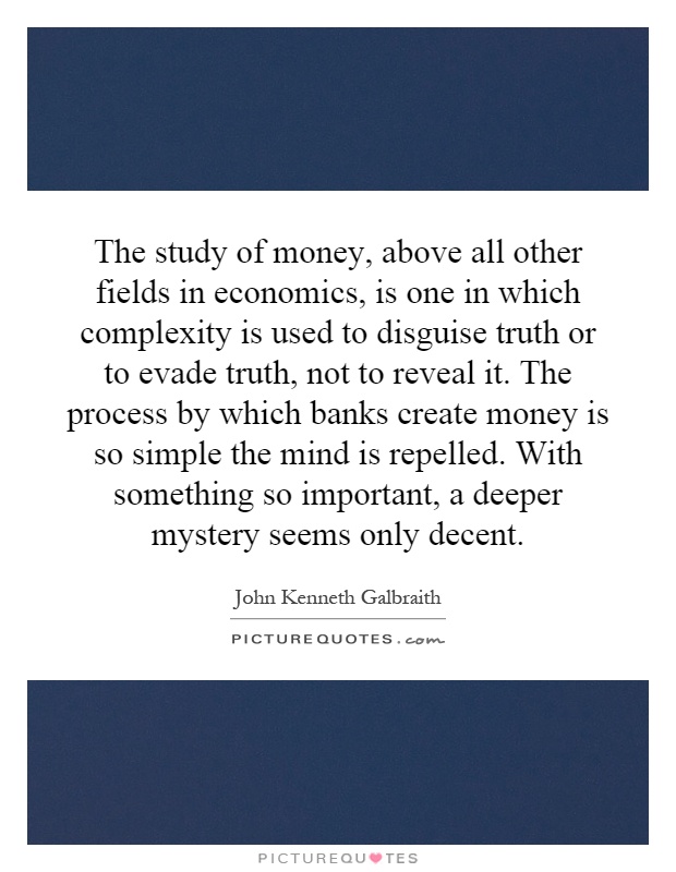 The study of money, above all other fields in economics, is one in which complexity is used to disguise truth or to evade truth, not to reveal it. The process by which banks create money is so simple the mind is repelled. With something so important, a deeper mystery seems only decent Picture Quote #1
