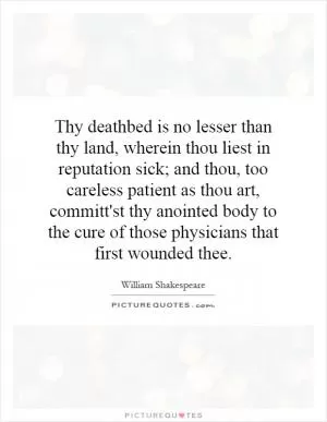 Thy deathbed is no lesser than thy land, wherein thou liest in reputation sick; and thou, too careless patient as thou art, committ'st thy anointed body to the cure of those physicians that first wounded thee Picture Quote #1