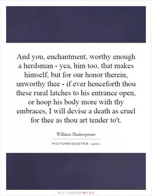 And you, enchantment, worthy enough a herdsman - yea, him too, that makes himself, but for our honor therein, unworthy thee - if ever henceforth thou these rural latches to his entrance open, or hoop his body more with thy embraces, I will devise a death as cruel for thee as thou art tender to't Picture Quote #1