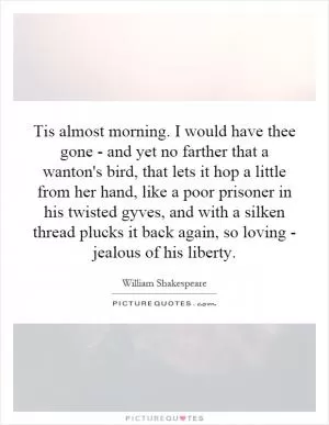 Tis almost morning. I would have thee gone - and yet no farther that a wanton's bird, that lets it hop a little from her hand, like a poor prisoner in his twisted gyves, and with a silken thread plucks it back again, so loving - jealous of his liberty Picture Quote #1