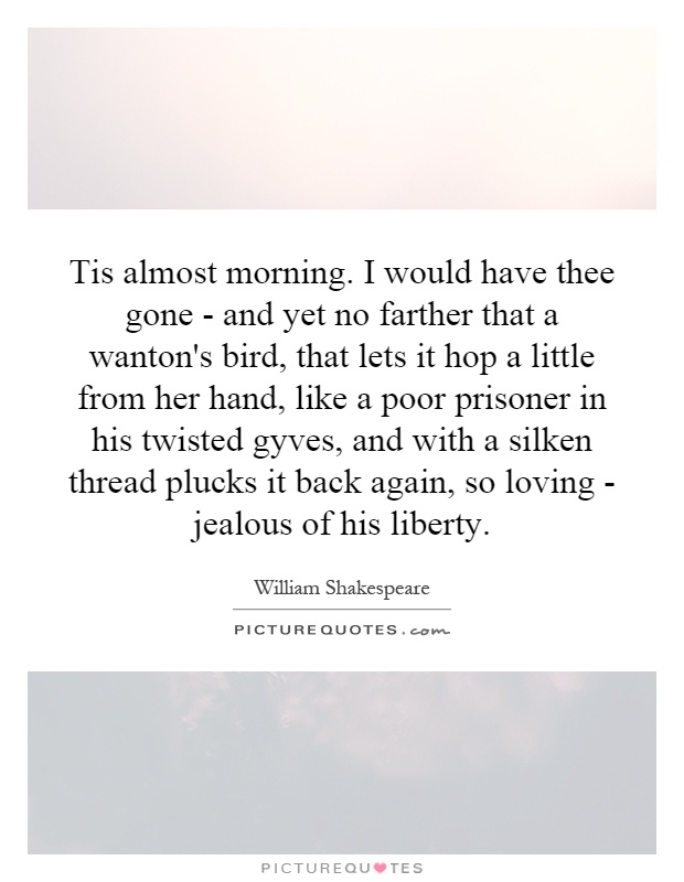 Tis almost morning. I would have thee gone - and yet no farther that a wanton's bird, that lets it hop a little from her hand, like a poor prisoner in his twisted gyves, and with a silken thread plucks it back again, so loving - jealous of his liberty Picture Quote #1