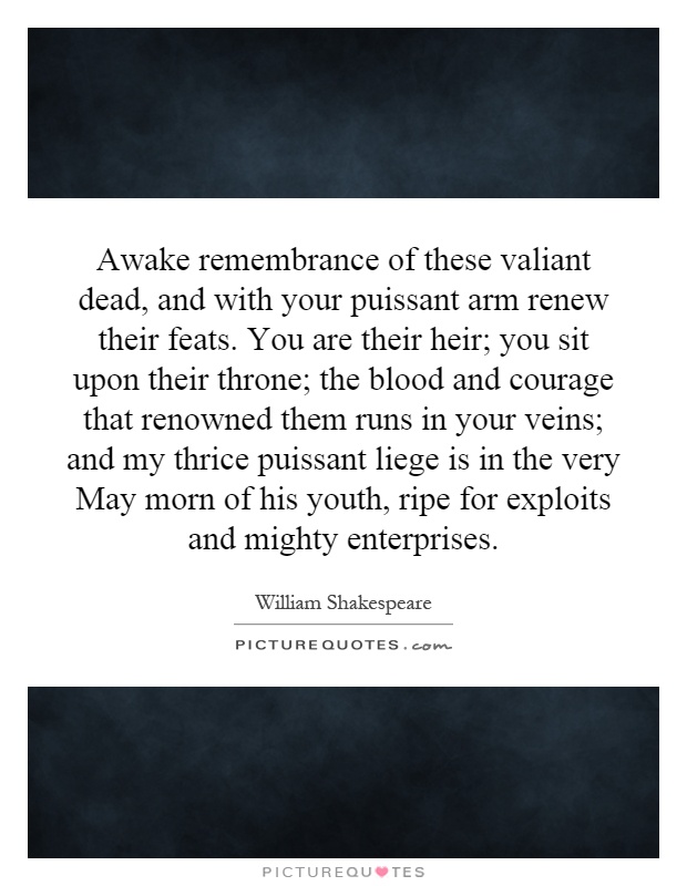 Awake remembrance of these valiant dead, and with your puissant arm renew their feats. You are their heir; you sit upon their throne; the blood and courage that renowned them runs in your veins; and my thrice puissant liege is in the very May morn of his youth, ripe for exploits and mighty enterprises Picture Quote #1