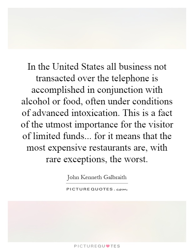 In the United States all business not transacted over the telephone is accomplished in conjunction with alcohol or food, often under conditions of advanced intoxication. This is a fact of the utmost importance for the visitor of limited funds... for it means that the most expensive restaurants are, with rare exceptions, the worst Picture Quote #1