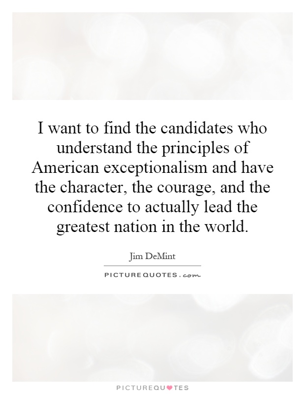 I want to find the candidates who understand the principles of American exceptionalism and have the character, the courage, and the confidence to actually lead the greatest nation in the world Picture Quote #1