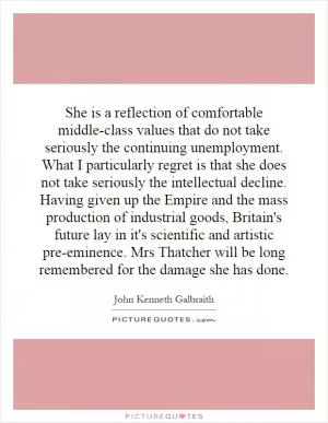 She is a reflection of comfortable middle-class values that do not take seriously the continuing unemployment. What I particularly regret is that she does not take seriously the intellectual decline. Having given up the Empire and the mass production of industrial goods, Britain's future lay in it's scientific and artistic pre-eminence. Mrs Thatcher will be long remembered for the damage she has done Picture Quote #1