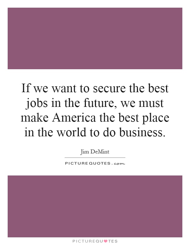 If we want to secure the best jobs in the future, we must make America the best place in the world to do business Picture Quote #1