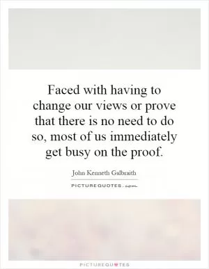 Faced with having to change our views or prove that there is no need to do so, most of us immediately get busy on the proof Picture Quote #1
