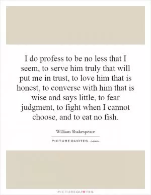I do profess to be no less that I seem, to serve him truly that will put me in trust, to love him that is honest, to converse with him that is wise and says little, to fear judgment, to fight when I cannot choose, and to eat no fish Picture Quote #1