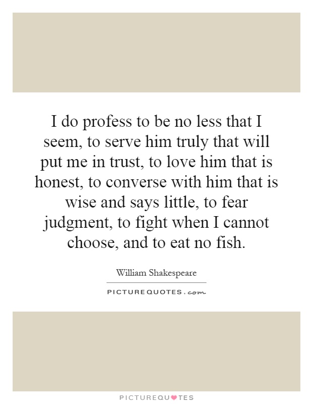 I do profess to be no less that I seem, to serve him truly that will put me in trust, to love him that is honest, to converse with him that is wise and says little, to fear judgment, to fight when I cannot choose, and to eat no fish Picture Quote #1