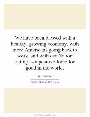 We have been blessed with a healthy, growing economy, with more Americans going back to work, and with our Nation acting as a positive force for good in the world Picture Quote #1