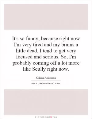 It's so funny, because right now I'm very tired and my brains a little dead, I tend to get very focused and serious. So, I'm probably coming off a lot more like Scully right now Picture Quote #1