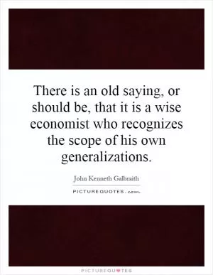 There is an old saying, or should be, that it is a wise economist who recognizes the scope of his own generalizations Picture Quote #1