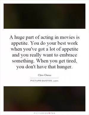 A huge part of acting in movies is appetite. You do your best work when you've got a lot of appetite and you really want to embrace something. When you get tired, you don't have that hunger Picture Quote #1