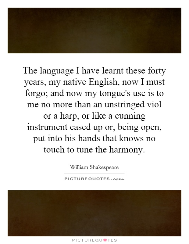 The language I have learnt these forty years, my native English, now I must forgo; and now my tongue's use is to me no more than an unstringed viol or a harp, or like a cunning instrument cased up or, being open, put into his hands that knows no touch to tune the harmony Picture Quote #1