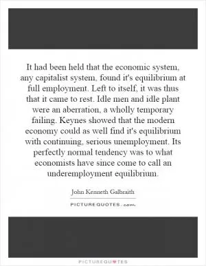 It had been held that the economic system, any capitalist system, found it's equilibrium at full employment. Left to itself, it was thus that it came to rest. Idle men and idle plant were an aberration, a wholly temporary failing. Keynes showed that the modern economy could as well find it's equilibrium with continuing, serious unemployment. Its perfectly normal tendency was to what economists have since come to call an underemployment equilibrium Picture Quote #1