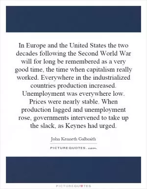 In Europe and the United States the two decades following the Second World War will for long be remembered as a very good time, the time when capitalism really worked. Everywhere in the industrialized countries production increased. Unemployment was everywhere low. Prices were nearly stable. When production lagged and unemployment rose, governments intervened to take up the slack, as Keynes had urged Picture Quote #1