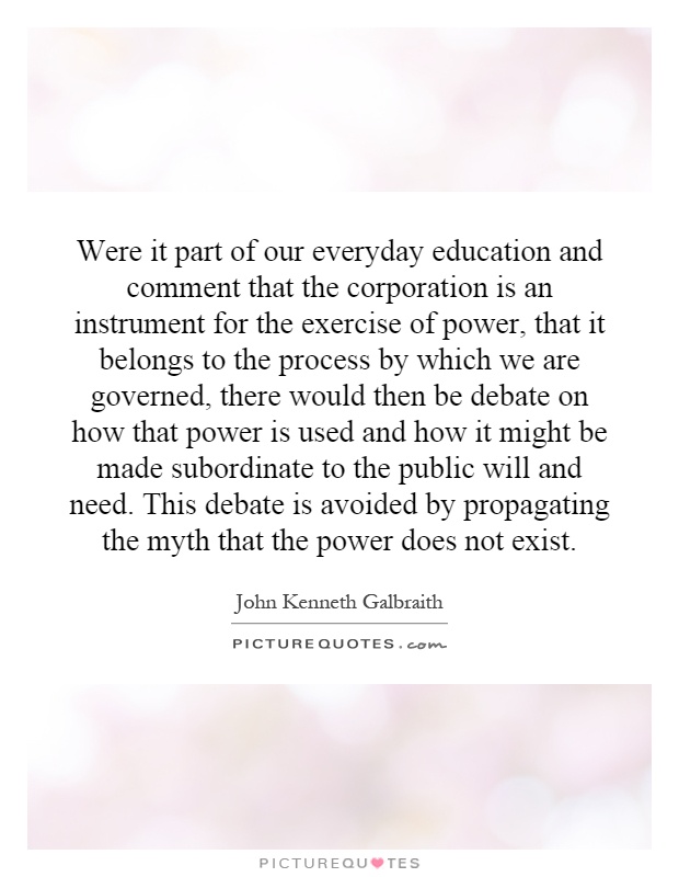 Were it part of our everyday education and comment that the corporation is an instrument for the exercise of power, that it belongs to the process by which we are governed, there would then be debate on how that power is used and how it might be made subordinate to the public will and need. This debate is avoided by propagating the myth that the power does not exist Picture Quote #1