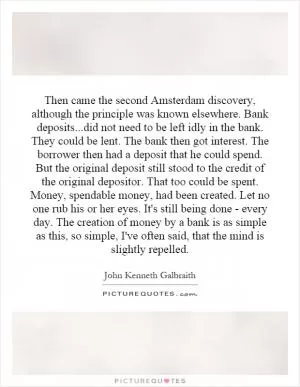 Then came the second Amsterdam discovery, although the principle was known elsewhere. Bank deposits...did not need to be left idly in the bank. They could be lent. The bank then got interest. The borrower then had a deposit that he could spend. But the original deposit still stood to the credit of the original depositor. That too could be spent. Money, spendable money, had been created. Let no one rub his or her eyes. It's still being done - every day. The creation of money by a bank is as simple as this, so simple, I've often said, that the mind is slightly repelled Picture Quote #1