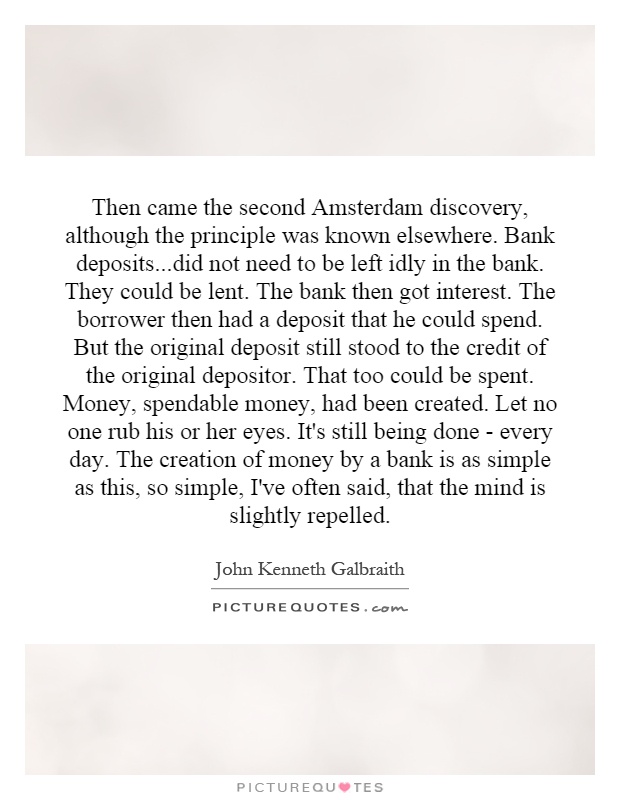 Then came the second Amsterdam discovery, although the principle was known elsewhere. Bank deposits...did not need to be left idly in the bank. They could be lent. The bank then got interest. The borrower then had a deposit that he could spend. But the original deposit still stood to the credit of the original depositor. That too could be spent. Money, spendable money, had been created. Let no one rub his or her eyes. It's still being done - every day. The creation of money by a bank is as simple as this, so simple, I've often said, that the mind is slightly repelled Picture Quote #1