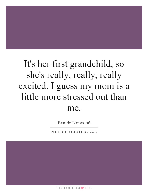 It's her first grandchild, so she's really, really, really excited. I guess my mom is a little more stressed out than me Picture Quote #1