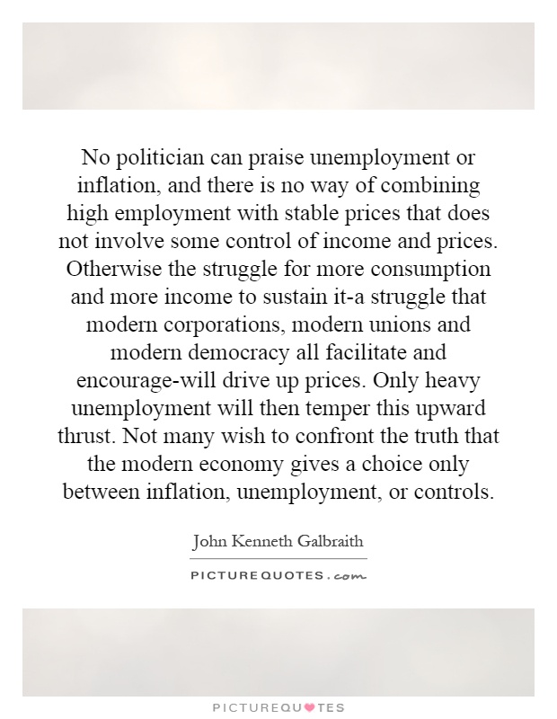No politician can praise unemployment or inflation, and there is no way of combining high employment with stable prices that does not involve some control of income and prices. Otherwise the struggle for more consumption and more income to sustain it-a struggle that modern corporations, modern unions and modern democracy all facilitate and encourage-will drive up prices. Only heavy unemployment will then temper this upward thrust. Not many wish to confront the truth that the modern economy gives a choice only between inflation, unemployment, or controls Picture Quote #1