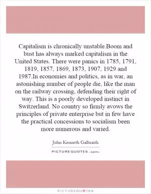 Capitalism is chronically unstable.Boom and bust has always marked capitalism in the United States. There were panics in 1785, 1791, 1819, 1857, 1869, 1873, 1907, 1929 and 1987.In economies and politics, as in war, an astonishing number of people die, like the man on the railway crossing, defending their right of way. This is a poorly developed instinct in Switzerland. No country so firmly avows the principles of private enterprise but in few have the practical concessions to socialism been more numerous and varied Picture Quote #1
