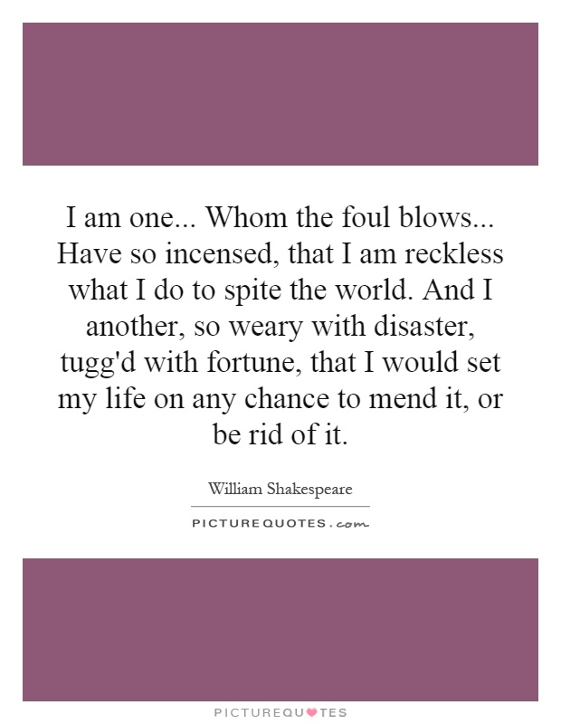 I am one... Whom the foul blows... Have so incensed, that I am reckless what I do to spite the world. And I another, so weary with disaster, tugg'd with fortune, that I would set my life on any chance to mend it, or be rid of it Picture Quote #1