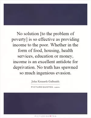 No solution [to the problem of poverty] is so effective as providing income to the poor. Whether in the form of food, housing, health services, education or money, income is an excellent antidote for deprivation. No truth has spawned so much ingenious evasion Picture Quote #1