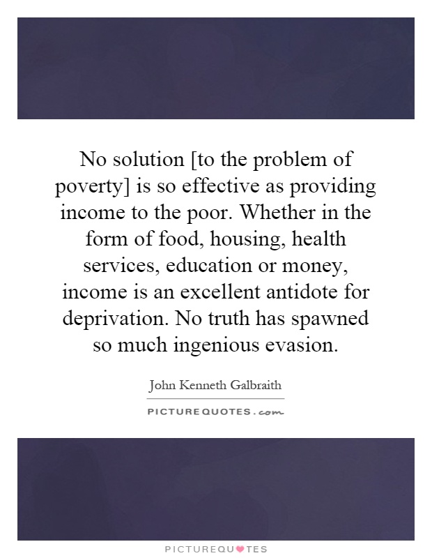 No solution [to the problem of poverty] is so effective as providing income to the poor. Whether in the form of food, housing, health services, education or money, income is an excellent antidote for deprivation. No truth has spawned so much ingenious evasion Picture Quote #1