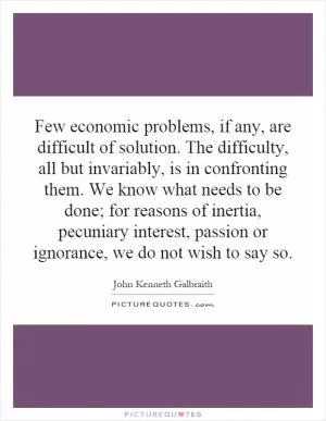 Few economic problems, if any, are difficult of solution. The difficulty, all but invariably, is in confronting them. We know what needs to be done; for reasons of inertia, pecuniary interest, passion or ignorance, we do not wish to say so Picture Quote #1